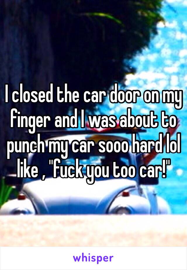 I closed the car door on my finger and I was about to punch my car sooo hard lol like , "fuck you too car!"