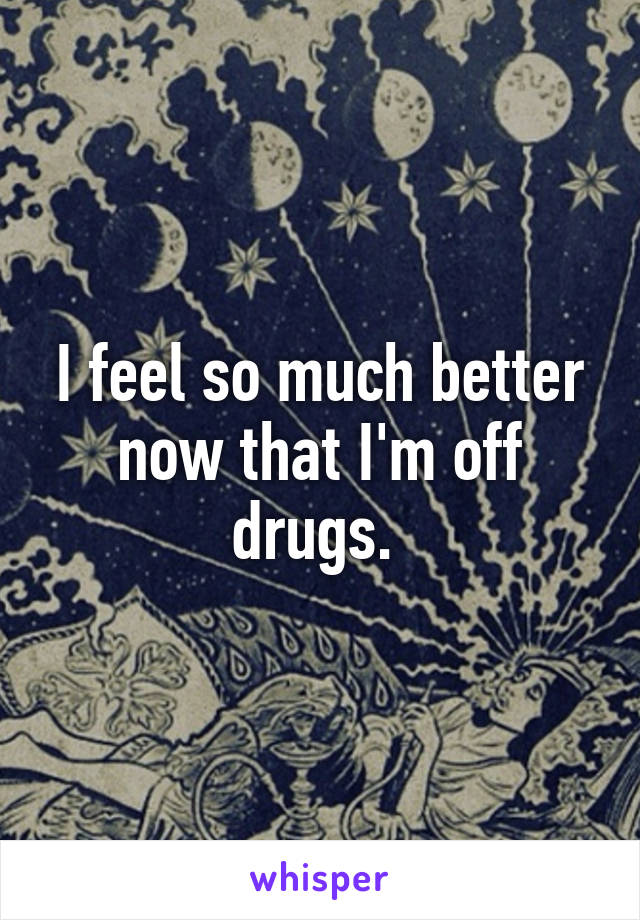 I feel so much better now that I'm off drugs. 