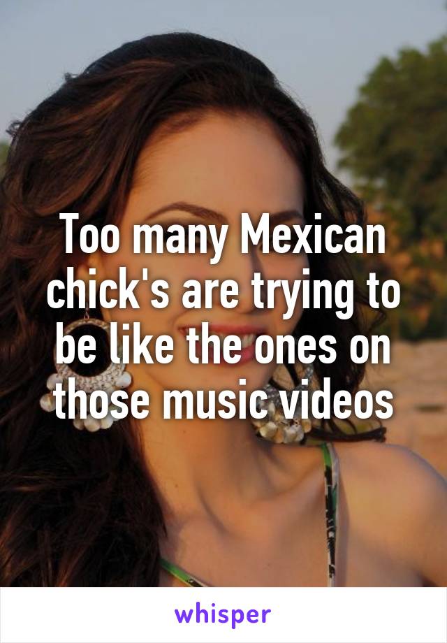 Too many Mexican chick's are trying to be like the ones on those music videos