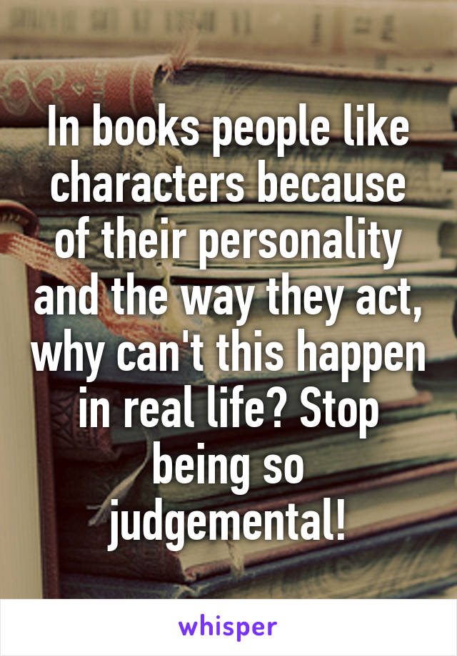 In books people like characters because of their personality and the way they act, why can't this happen in real life? Stop being so judgemental!