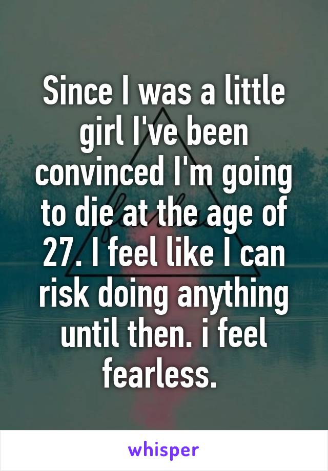 Since I was a little girl I've been convinced I'm going to die at the age of 27. I feel like I can risk doing anything until then. i feel fearless. 