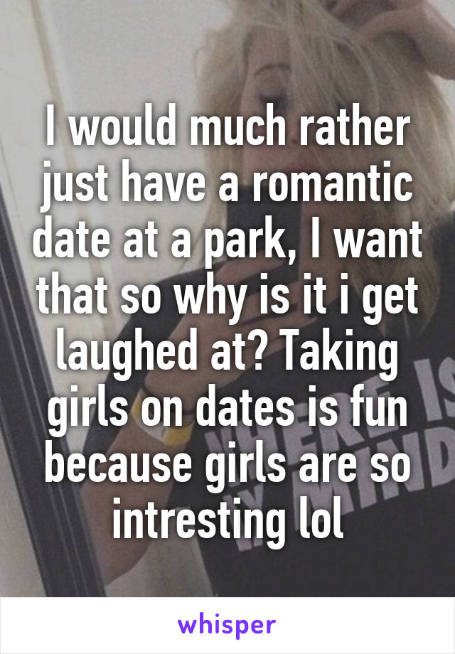 I would much rather just have a romantic date at a park, I want that so why is it i get laughed at? Taking girls on dates is fun because girls are so intresting lol