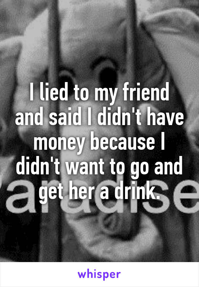 I lied to my friend and said I didn't have money because I didn't want to go and get her a drink.