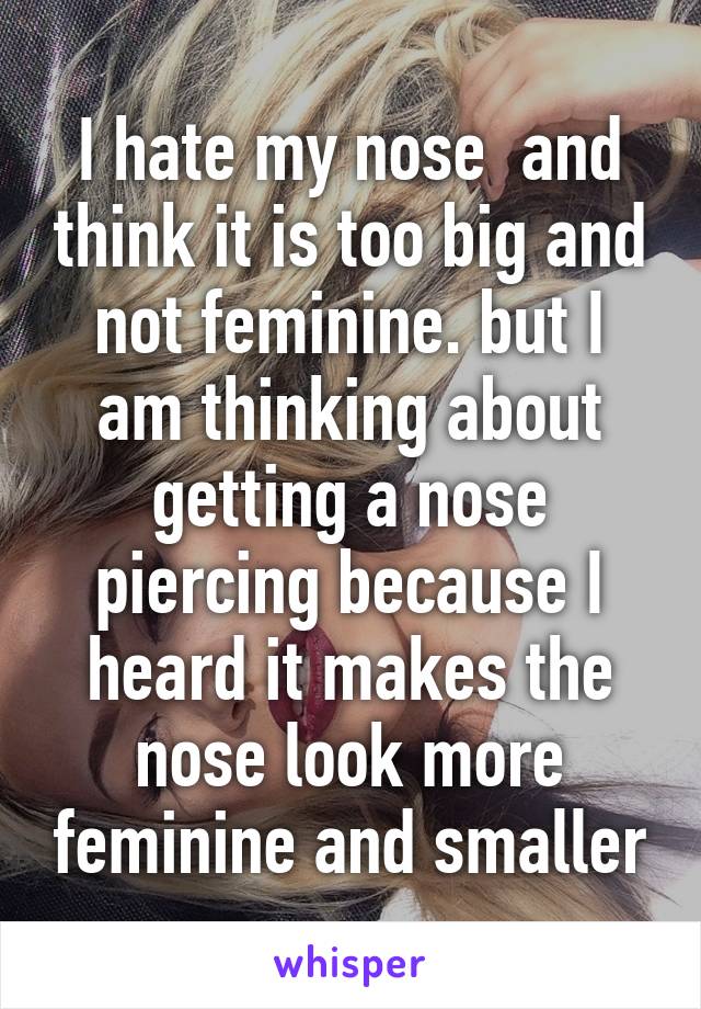 I hate my nose  and think it is too big and not feminine. but I am thinking about getting a nose piercing because I heard it makes the nose look more feminine and smaller