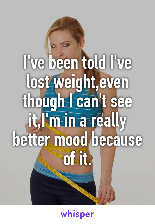 I've been told I've lost weight,even though I can't see it,I'm in a really better mood because of it.