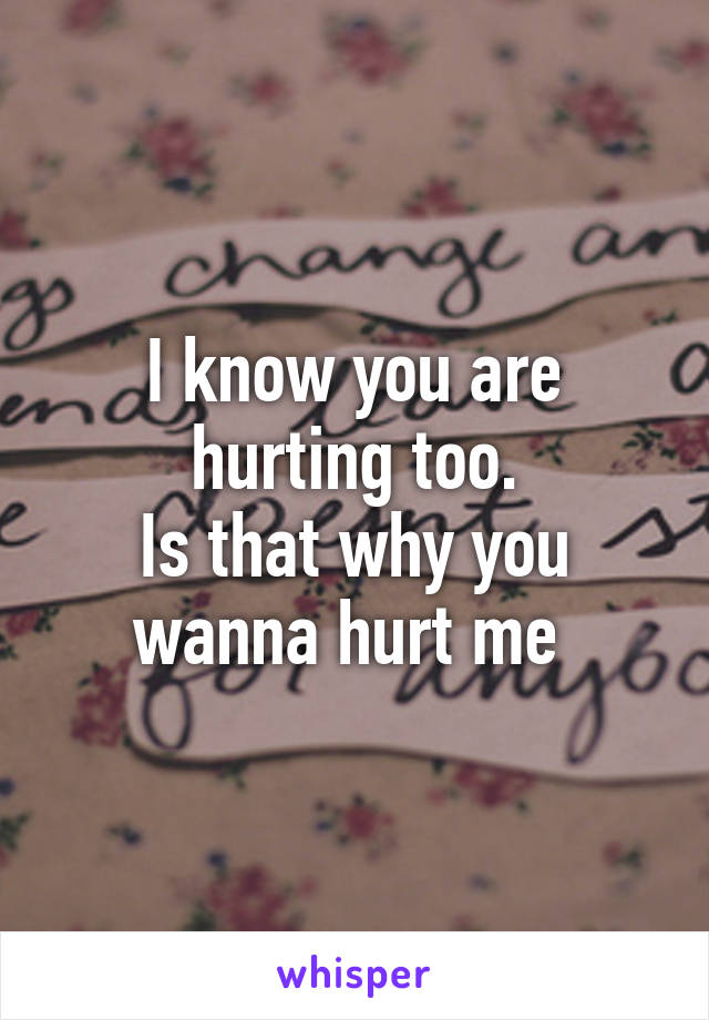 I know you are hurting too.
Is that why you wanna hurt me 