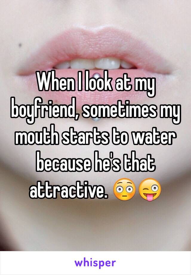 When I look at my boyfriend, sometimes my mouth starts to water because he's that attractive. 😳😜