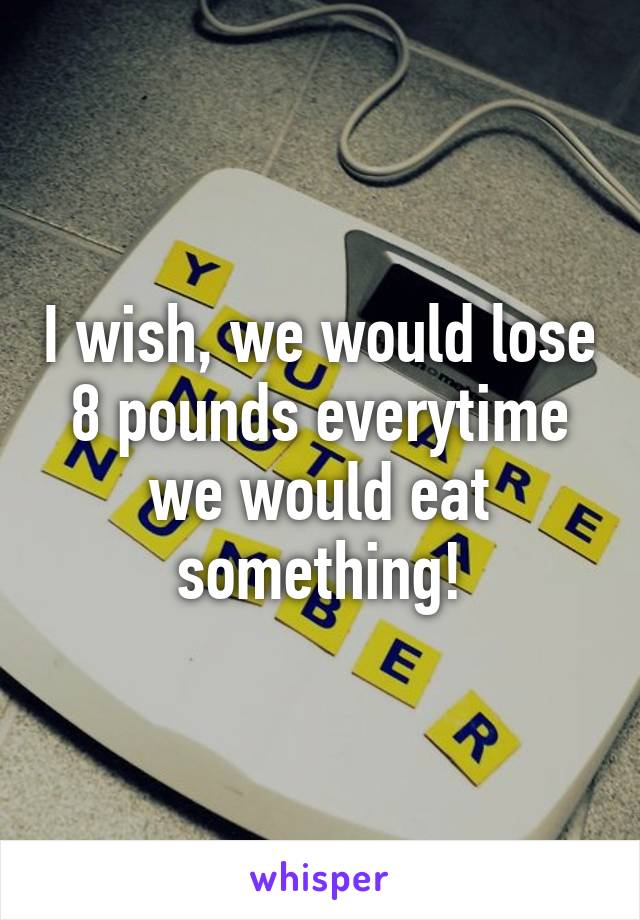 I wish, we would lose 8 pounds everytime we would eat something!