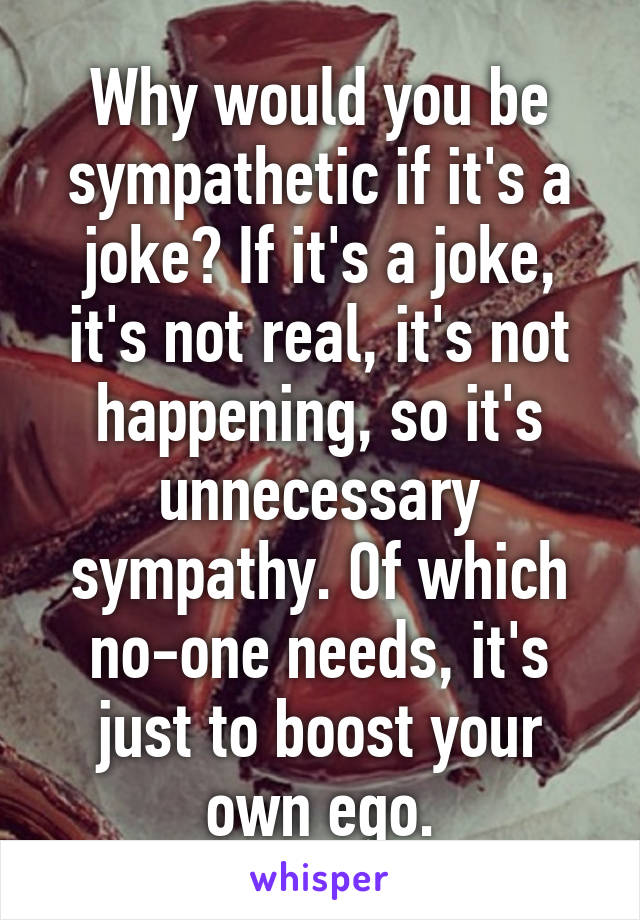 Why would you be sympathetic if it's a joke? If it's a joke, it's not real, it's not happening, so it's unnecessary sympathy. Of which no-one needs, it's just to boost your own ego.