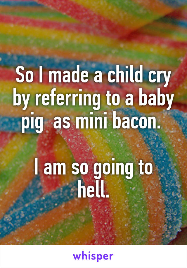 So I made a child cry by referring to a baby pig  as mini bacon. 

I am so going to hell.