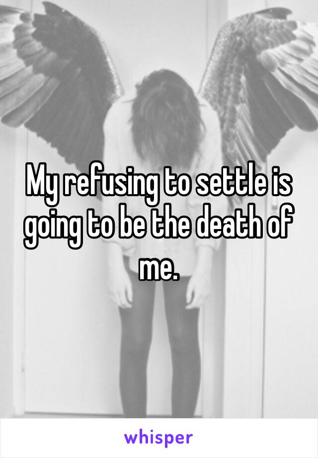 My refusing to settle is going to be the death of me.