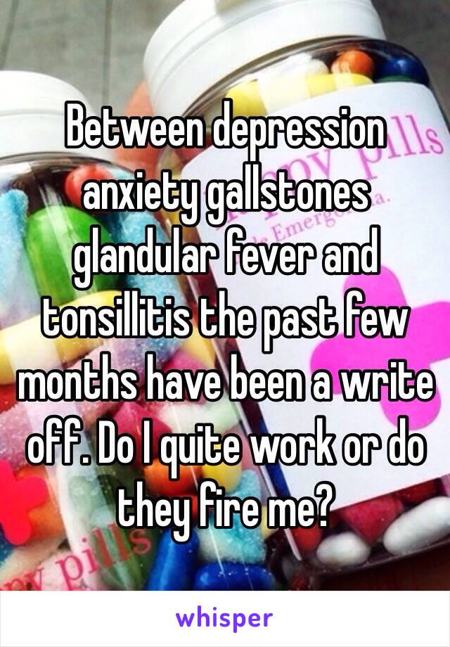 Between depression anxiety gallstones glandular fever and tonsillitis the past few months have been a write off. Do I quite work or do they fire me? 
