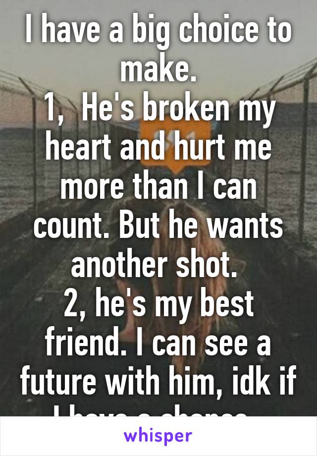 I have a big choice to make.
1,  He's broken my heart and hurt me more than I can count. But he wants another shot. 
2, he's my best friend. I can see a future with him, idk if I have a chance. 