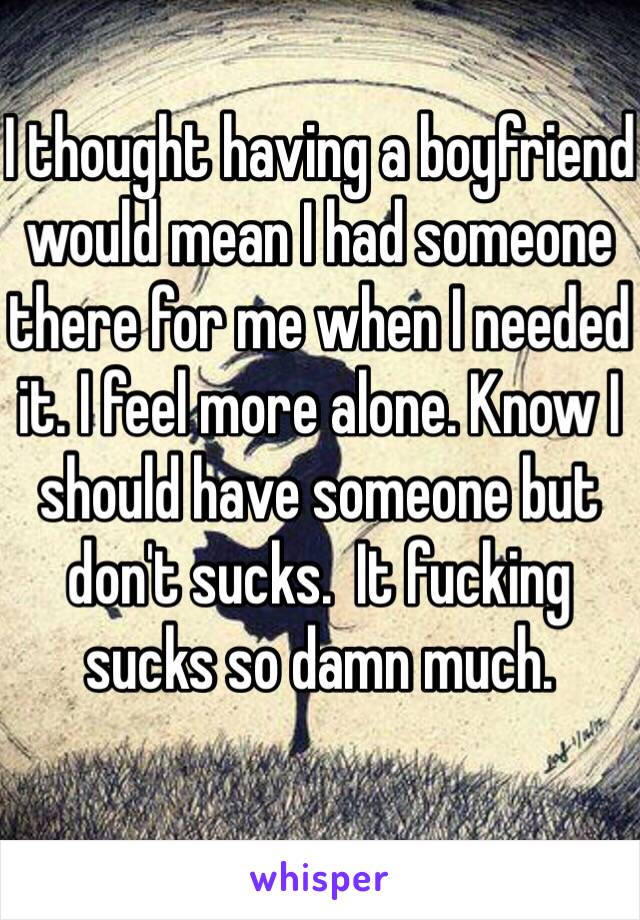 I thought having a boyfriend would mean I had someone there for me when I needed it. I feel more alone. Know I should have someone but don't sucks.  It fucking sucks so damn much. 