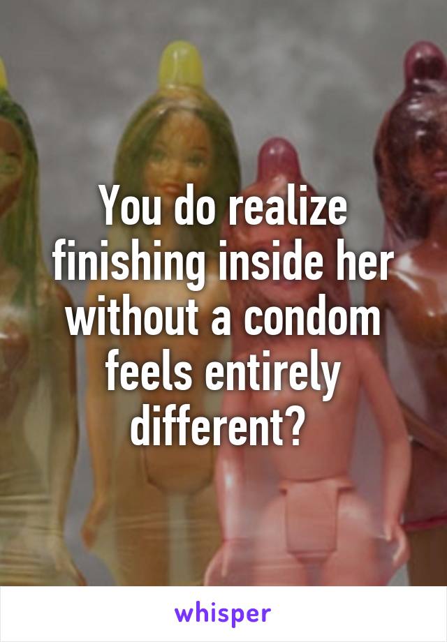 You do realize finishing inside her without a condom feels entirely different? 