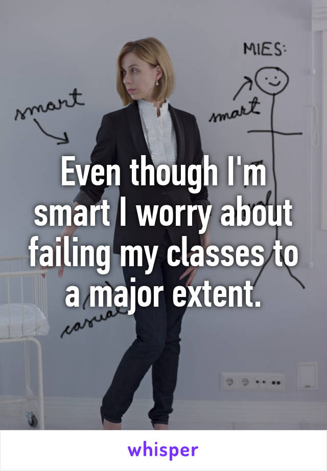 Even though I'm smart I worry about failing my classes to a major extent.