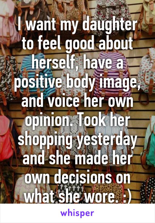 I want my daughter to feel good about herself, have a positive body image, and voice her own opinion. Took her shopping yesterday and she made her own decisions on what she wore. :)