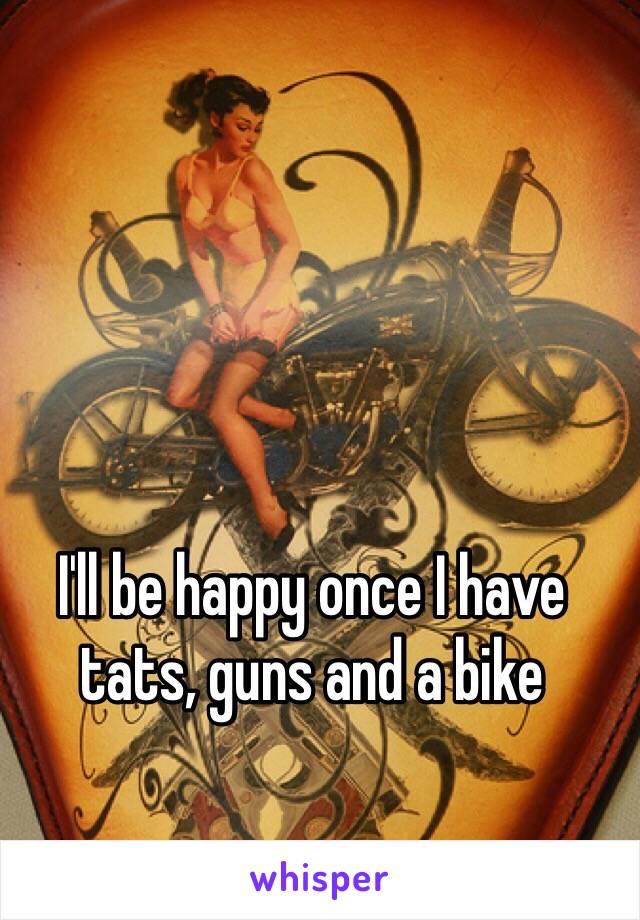 I'll be happy once I have tats, guns and a bike