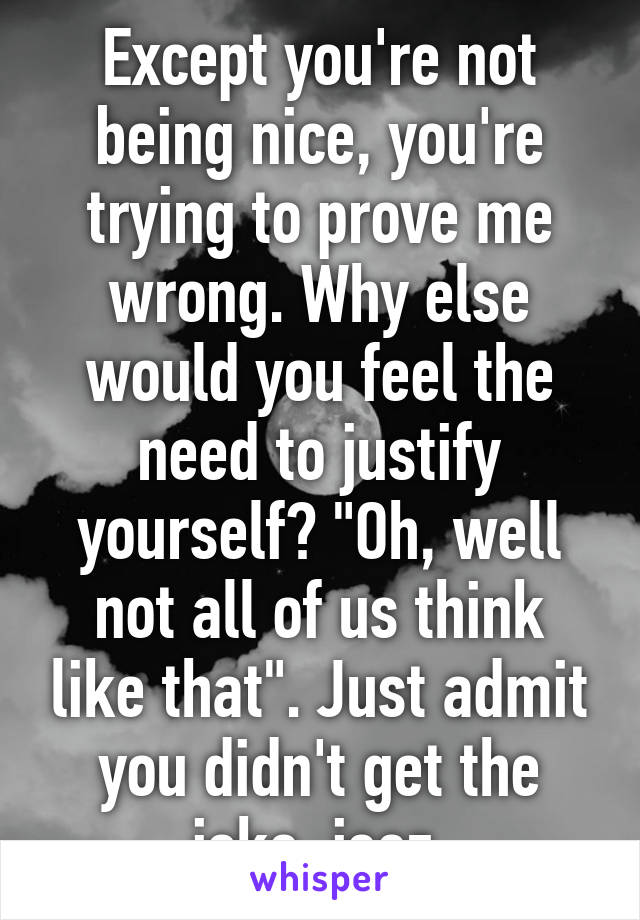 Except you're not being nice, you're trying to prove me wrong. Why else would you feel the need to justify yourself? "Oh, well not all of us think like that". Just admit you didn't get the joke, jeez.