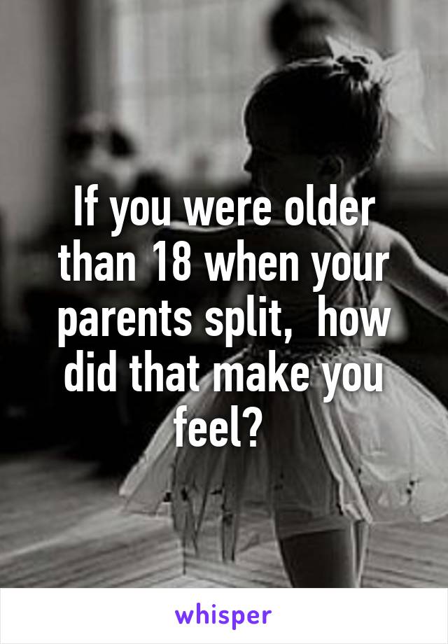 If you were older than 18 when your parents split,  how did that make you feel? 