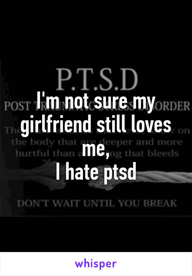 I'm not sure my girlfriend still loves me,
I hate ptsd