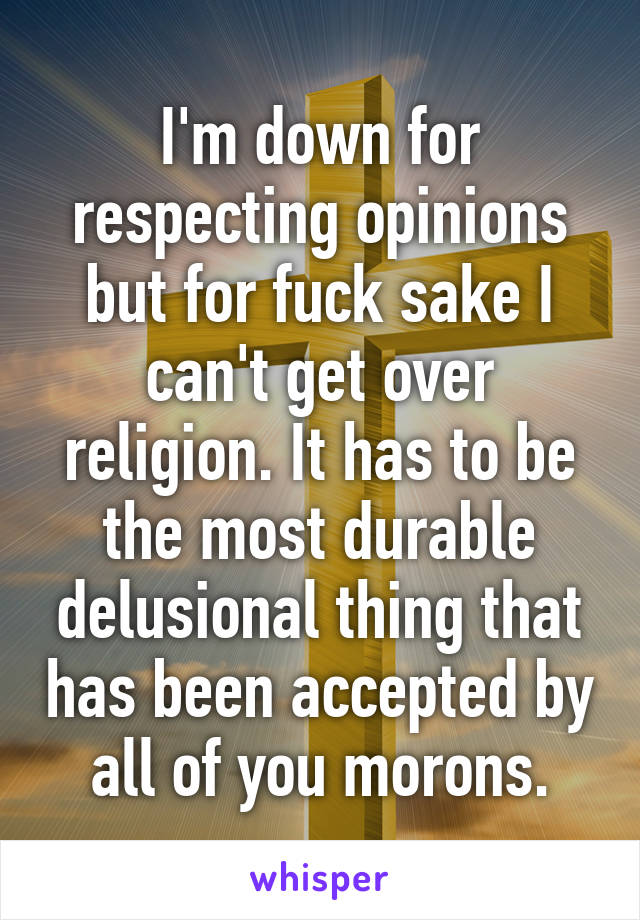 I'm down for respecting opinions but for fuck sake I can't get over religion. It has to be the most durable delusional thing that has been accepted by all of you morons.