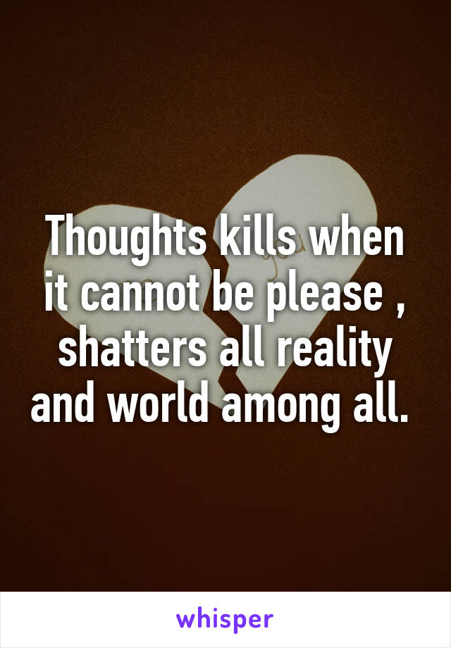 Thoughts kills when it cannot be please , shatters all reality and world among all. 