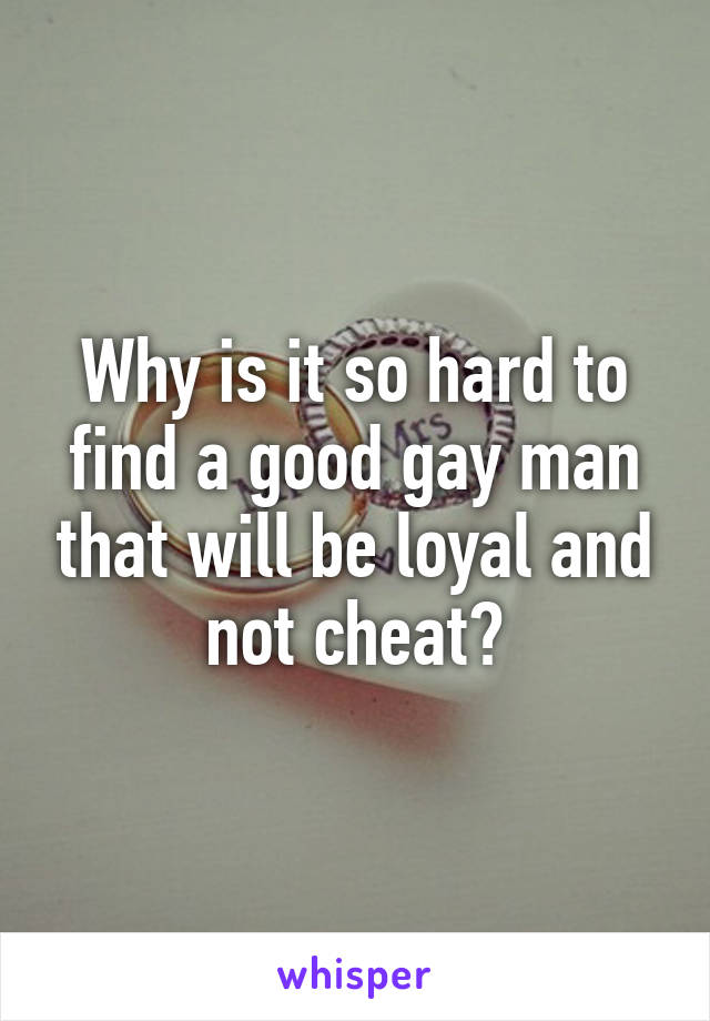 Why is it so hard to find a good gay man that will be loyal and not cheat?