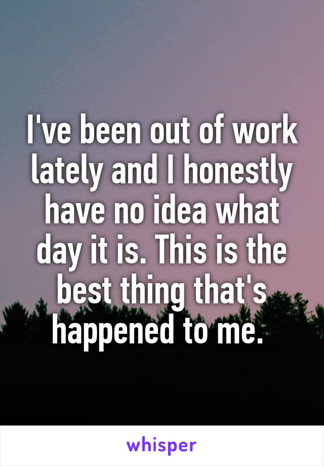 I've been out of work lately and I honestly have no idea what day it is. This is the best thing that's happened to me. 