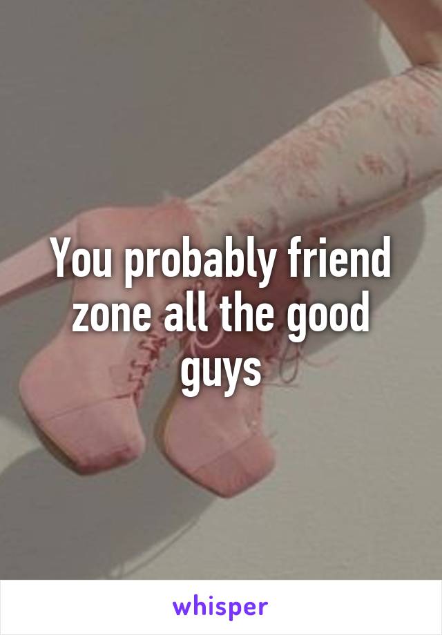 You probably friend zone all the good guys