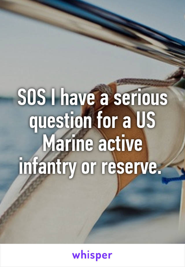 SOS I have a serious question for a US Marine active infantry or reserve. 