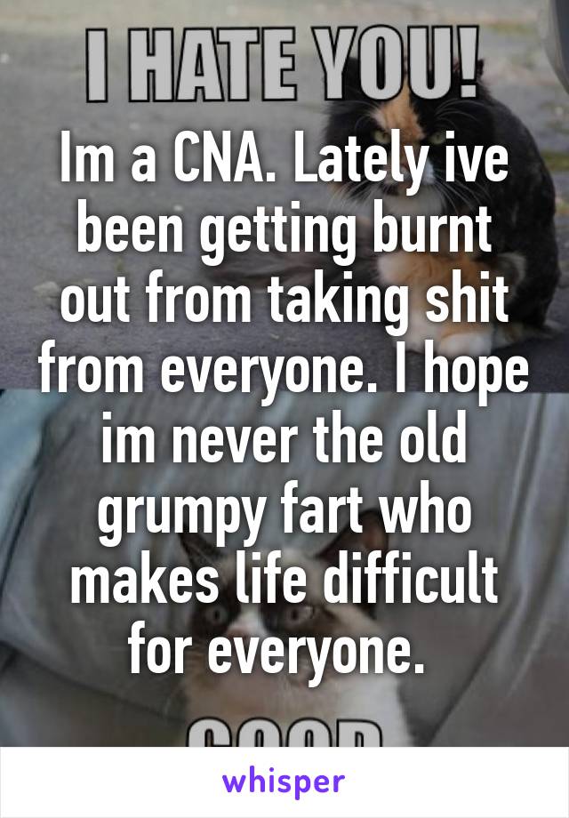 Im a CNA. Lately ive been getting burnt out from taking shit from everyone. I hope im never the old grumpy fart who makes life difficult for everyone. 