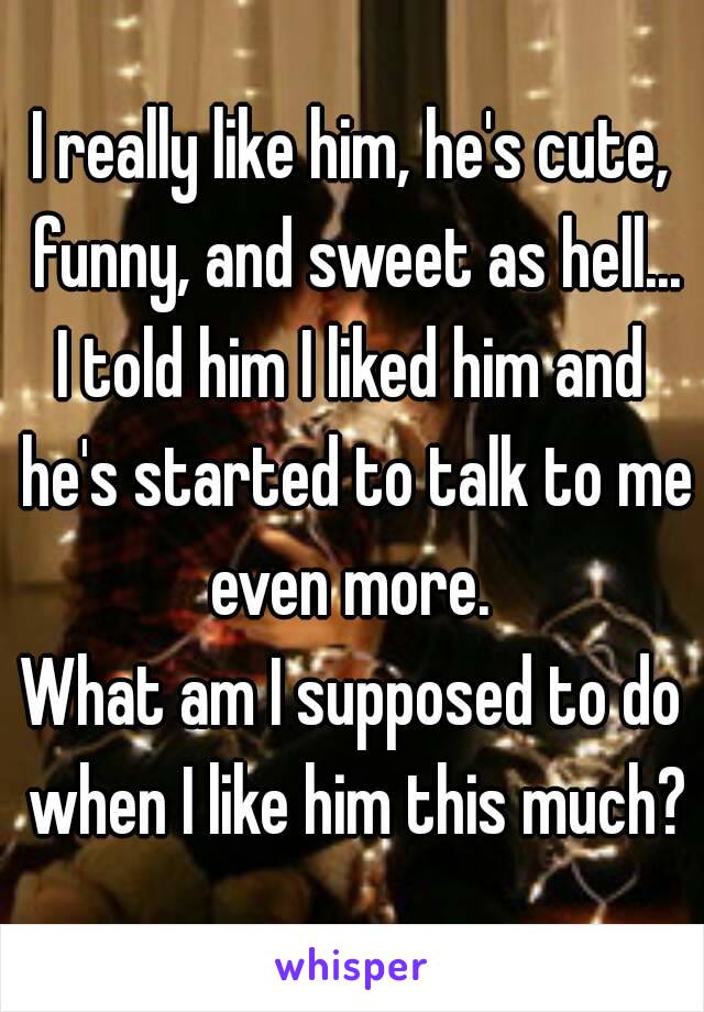 I really like him, he's cute, funny, and sweet as hell...
I told him I liked him and he's started to talk to me even more. 
What am I supposed to do when I like him this much?