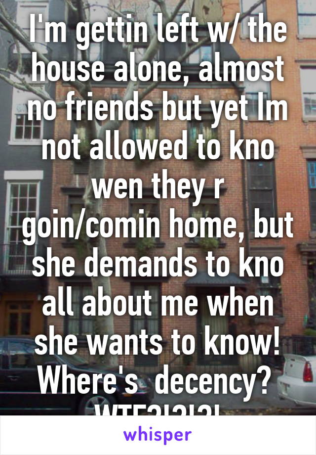 I'm gettin left w/ the house alone, almost no friends but yet Im not allowed to kno wen they r goin/comin home, but she demands to kno all about me when she wants to know! Where's  decency? 
WTF?!?!?!