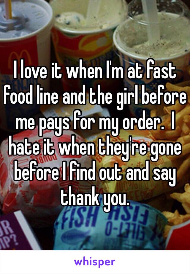 I love it when I'm at fast food line and the girl before me pays for my order.  I hate it when they're gone before I find out and say thank you. 