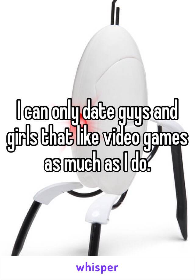 I can only date guys and girls that like video games as much as I do.