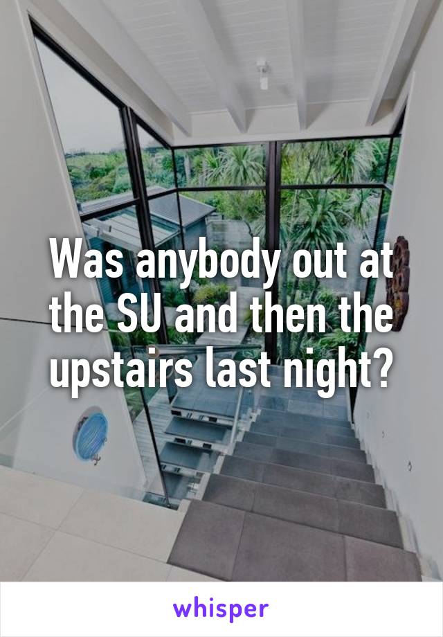 Was anybody out at the SU and then the upstairs last night?