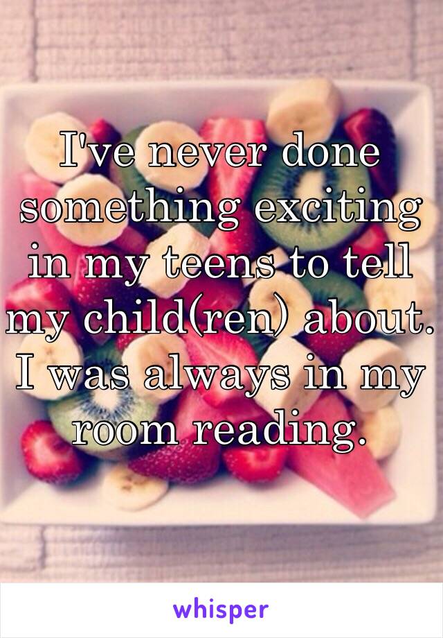 I've never done something exciting in my teens to tell my child(ren) about. I was always in my room reading. 