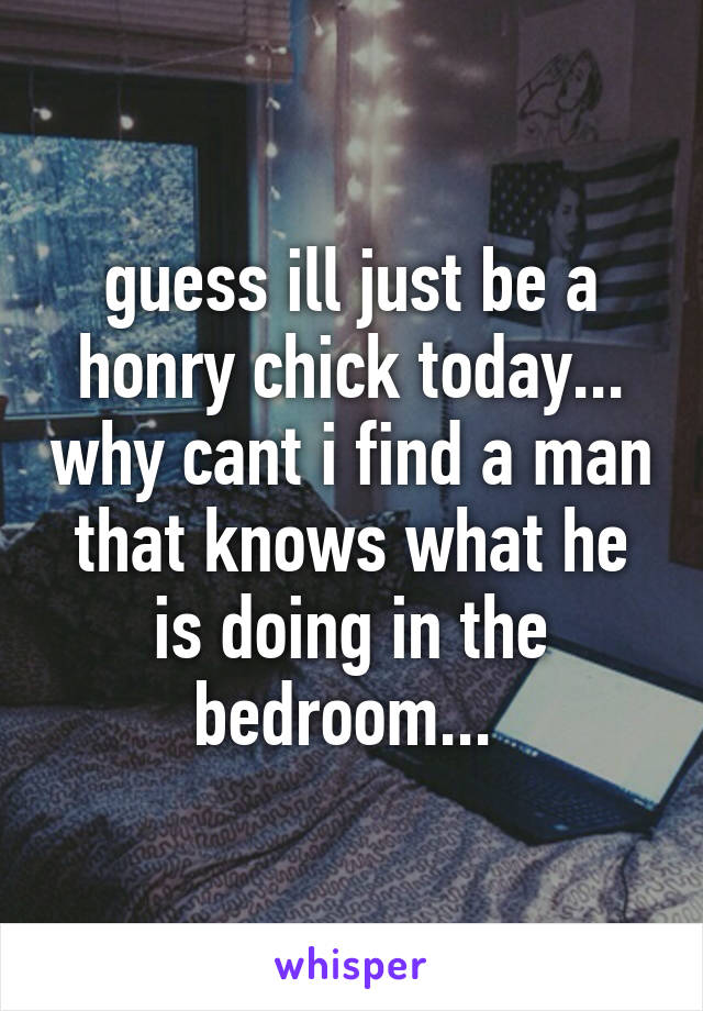 guess ill just be a honry chick today... why cant i find a man that knows what he is doing in the bedroom... 