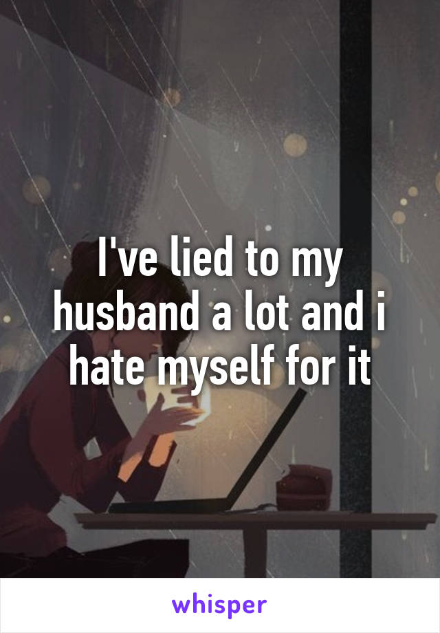 I've lied to my husband a lot and i hate myself for it