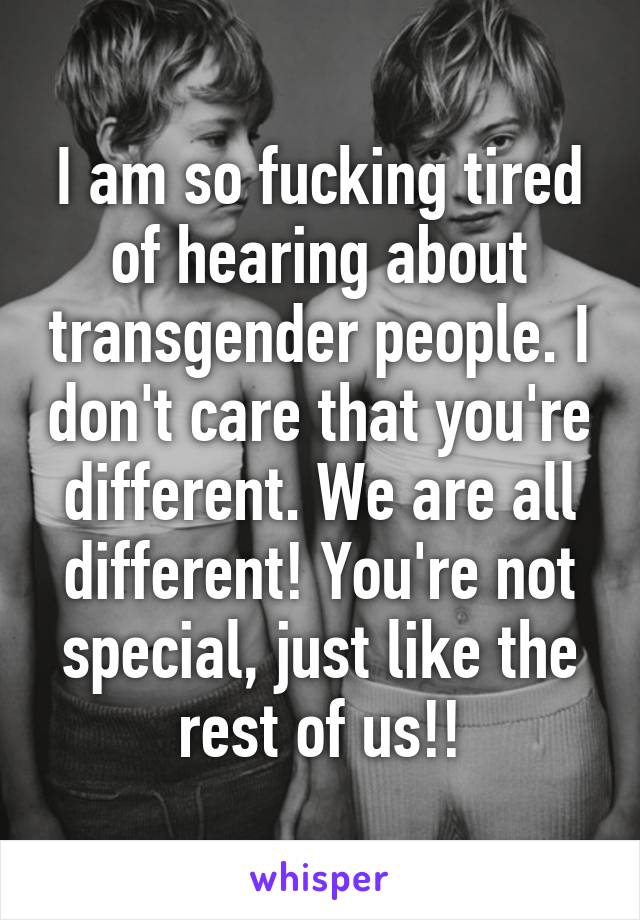 I am so fucking tired of hearing about transgender people. I don't care that you're different. We are all different! You're not special, just like the rest of us!!