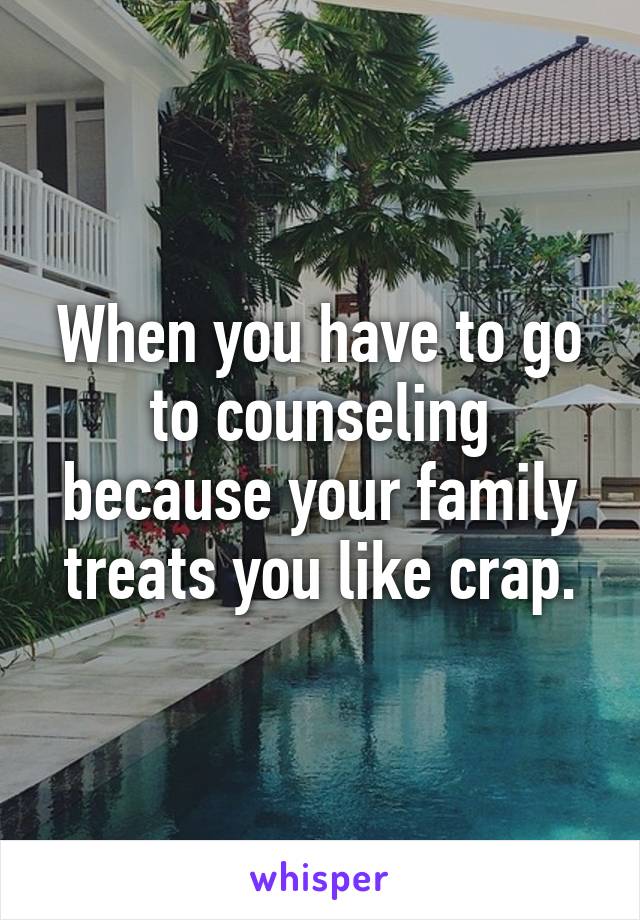 When you have to go to counseling because your family treats you like crap.