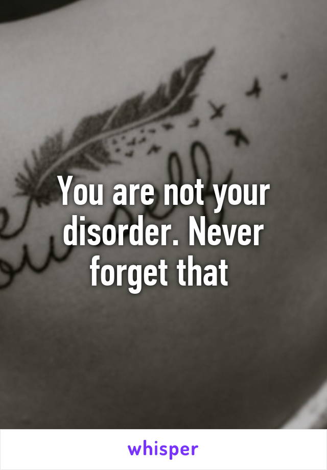 You are not your disorder. Never forget that 