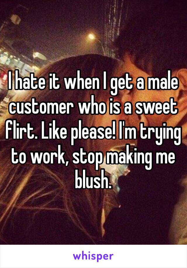 I hate it when I get a male customer who is a sweet flirt. Like please! I'm trying to work, stop making me blush.