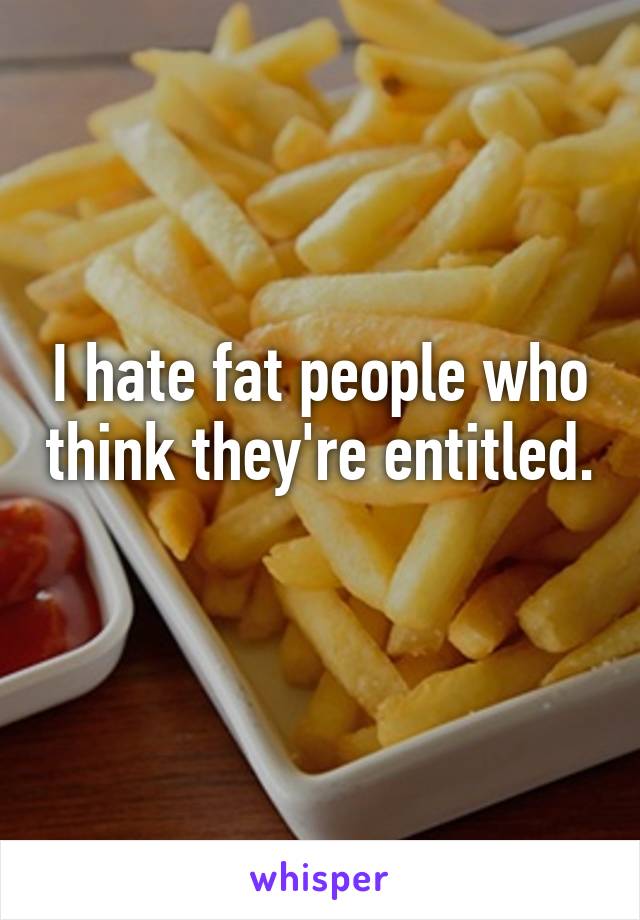 I hate fat people who think they're entitled. 