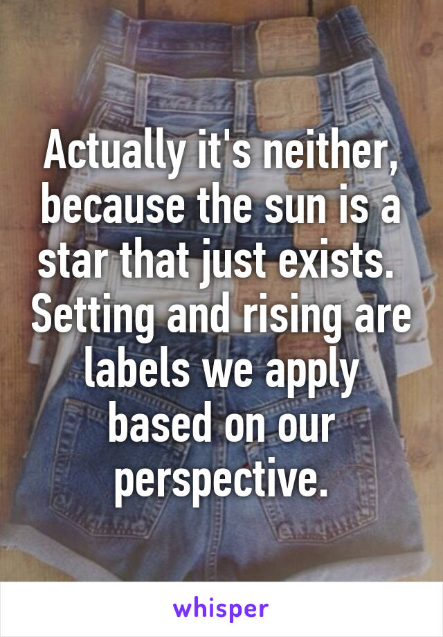 Actually it's neither, because the sun is a star that just exists.  Setting and rising are labels we apply based on our perspective.