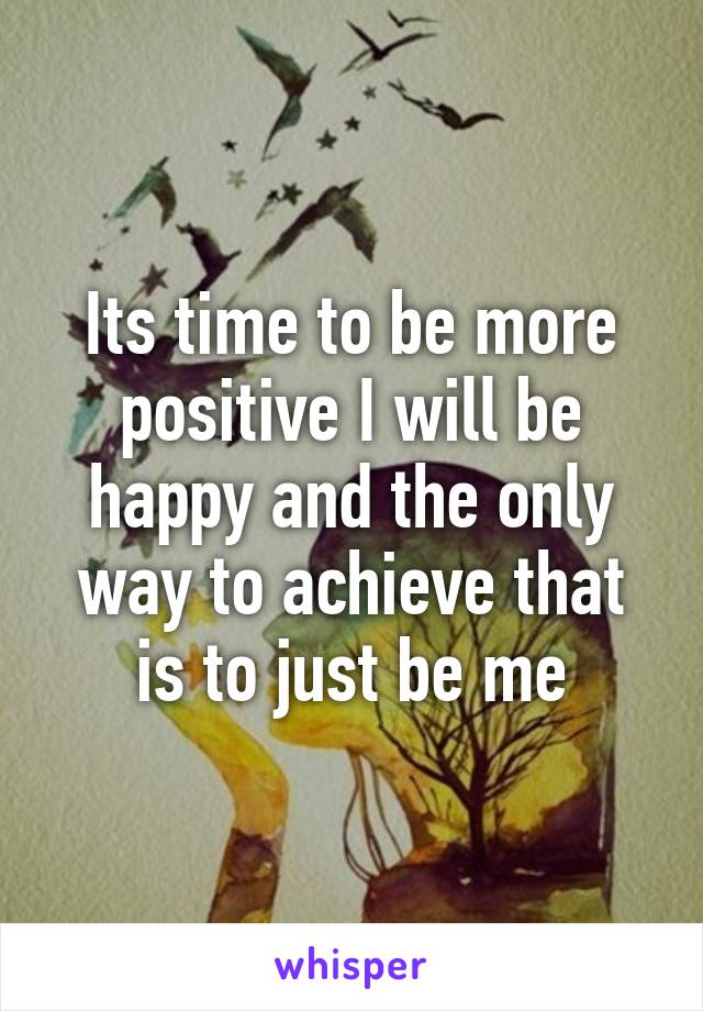 Its time to be more positive I will be happy and the only way to achieve that is to just be me