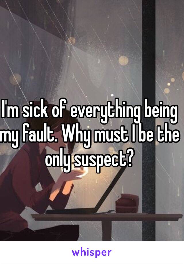 I'm sick of everything being my fault. Why must I be the only suspect?