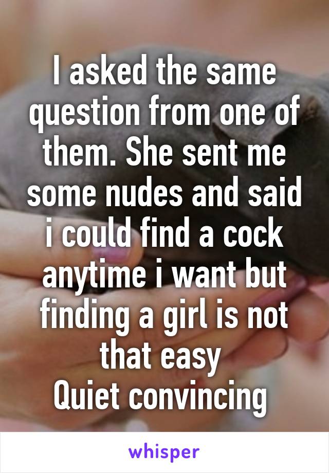 I asked the same question from one of them. She sent me some nudes and said i could find a cock anytime i want but finding a girl is not that easy 
Quiet convincing 