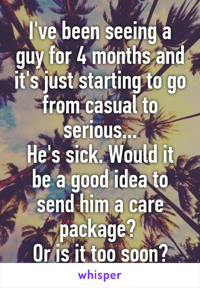 I've been seeing a guy for 4 months and it's just starting to go from casual to serious...
He's sick. Would it be a good idea to send him a care package? 
Or is it too soon?